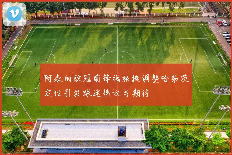 阿森纳欧冠前锋线轮换调整哈弗茨定位引发球迷热议与期待