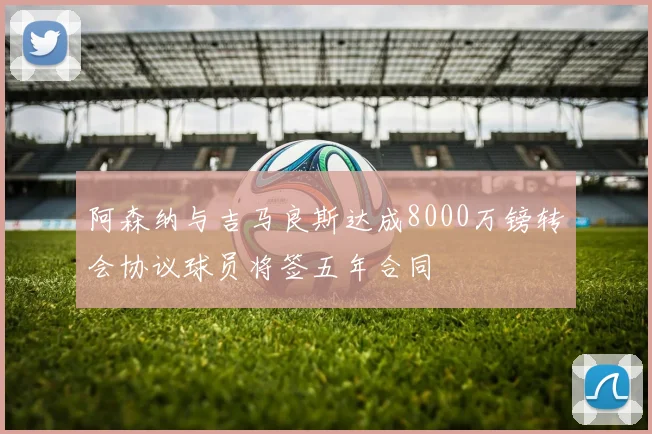 阿森纳与吉马良斯达成8000万镑转会协议球员将签五年合同