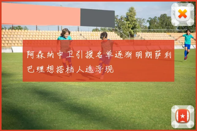 阿森纳中卫引援名单逐渐明朗萨利巴理想搭档人选浮现