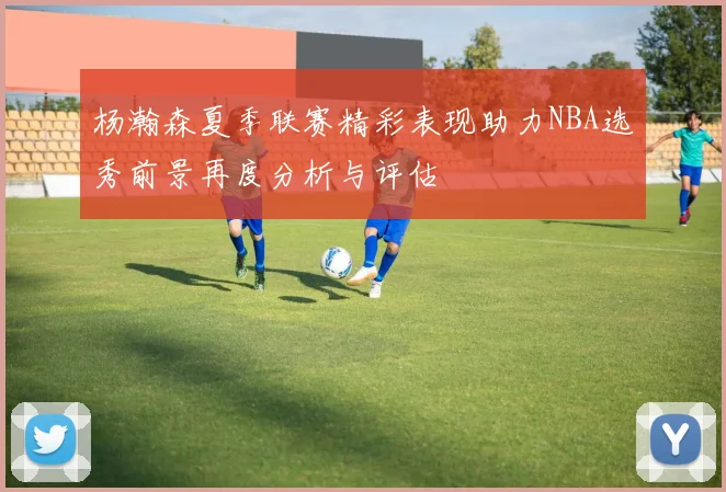 杨瀚森夏季联赛精彩表现助力NBA选秀前景再度分析与评估