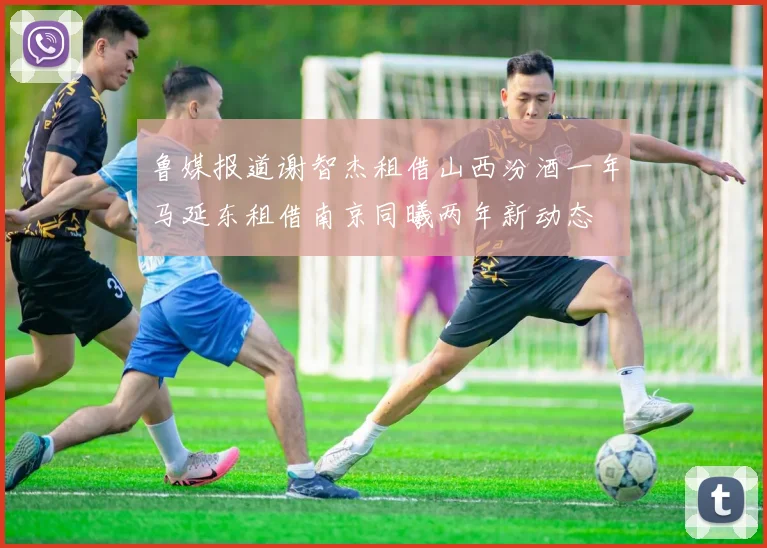 鲁媒报道谢智杰租借山西汾酒一年马延东租借南京同曦两年新动态