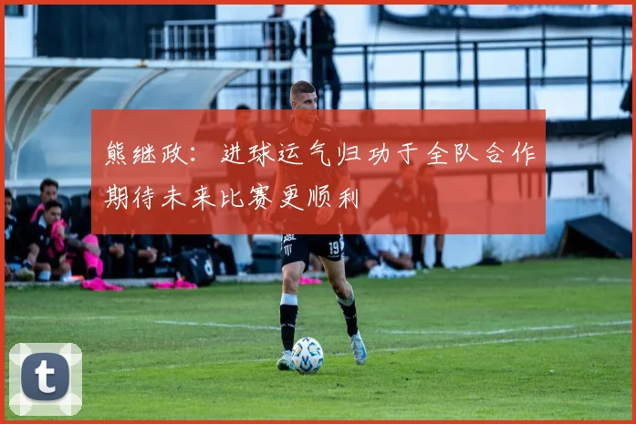 熊继政：进球运气归功于全队合作期待未来比赛更顺利