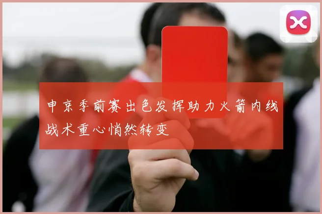 申京季前赛出色发挥助力火箭内线战术重心悄然转变