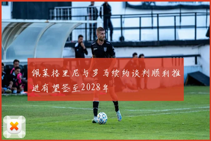 佩莱格里尼与罗马续约谈判顺利推进有望签至2028年